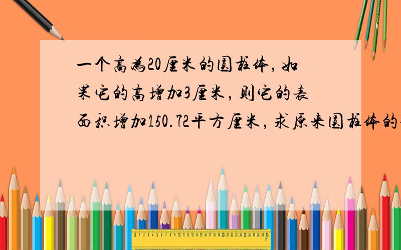 一个高为20厘米的圆柱体，如果它的高增加3厘米，则它的表面积增加150.72平方厘米，求原来圆柱体的体积是多少立方厘米？