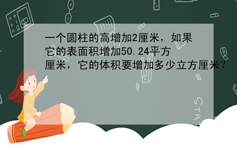 一个圆柱的高增加2厘米，如果它的表面积增加50.24平方厘米，它的体积要增加多少立方厘米？