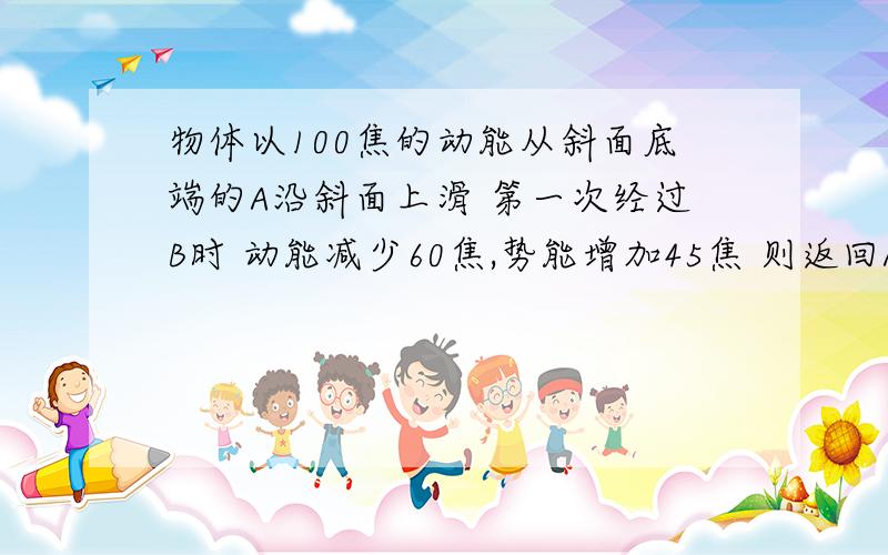 物体以100焦的动能从斜面底端的A沿斜面上滑 第一次经过B时 动能减少60焦,势能增加45焦 则返回A的动能?