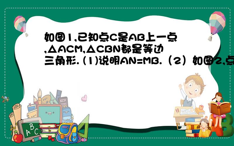 如图1,已知点C是AB上一点,△ACM,△CBN都是等边三角形. (1)说明AN=MB.（2）如图2,点 C在BA的延长