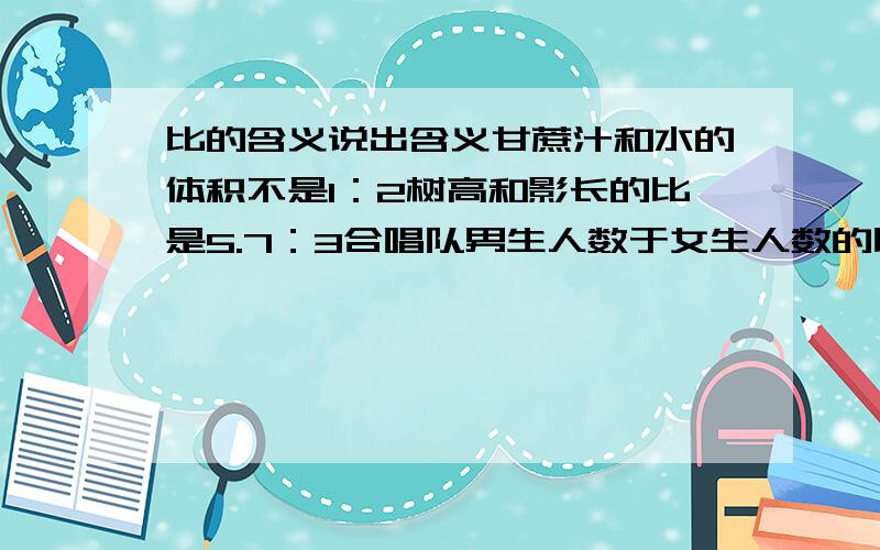 比的含义说出含义甘蔗汁和水的体积不是1：2树高和影长的比是5.7：3合唱队男生人数于女生人数的比是1：4新生儿个头于身高