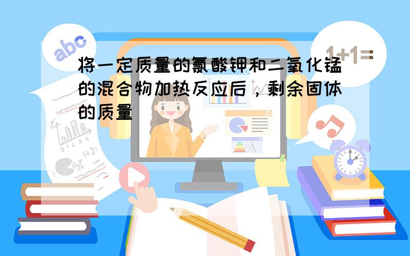 将一定质量的氯酸钾和二氧化锰的混合物加热反应后，剩余固体的质量（　　）