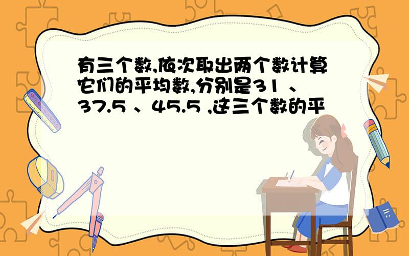 有三个数,依次取出两个数计算它们的平均数,分别是31 、37.5 、45.5 ,这三个数的平