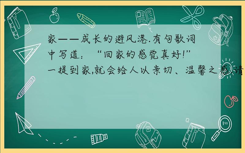 家——成长的避风港.有句歌词中写道：“回家的感觉真好!”一提到家,就会给人以亲切、温馨之感.请你选择（家庭中）发生的一件