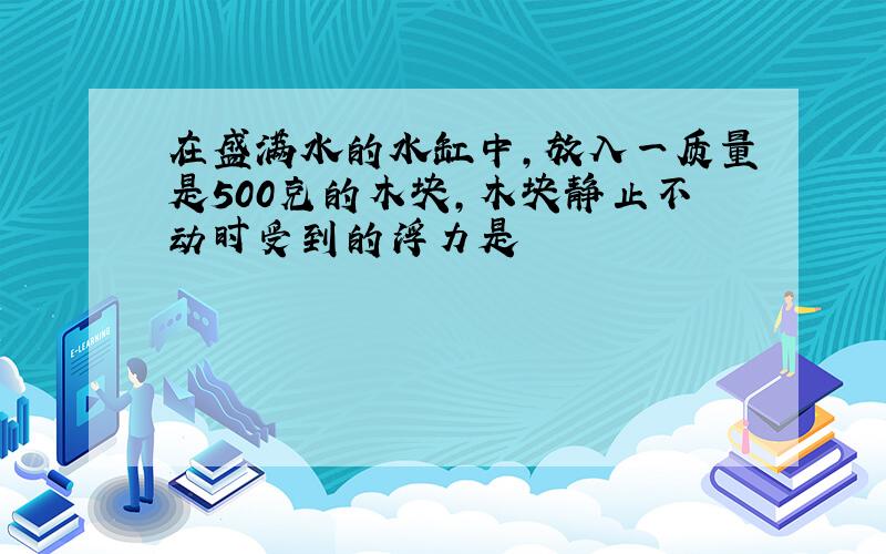 在盛满水的水缸中,放入一质量是500克的木块,木块静止不动时受到的浮力是