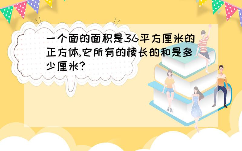 一个面的面积是36平方厘米的正方体,它所有的棱长的和是多少厘米?