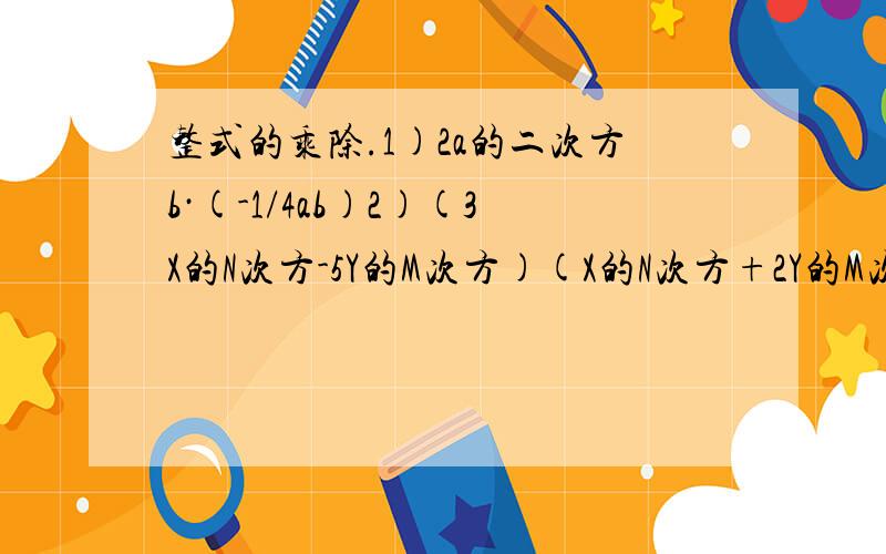 整式的乘除.1)2a的二次方b·(-1/4ab)2)(3X的N次方-5Y的M次方)(X的N次方+2Y的M次方)3)X的M