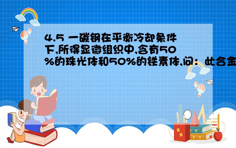 4.5 一碳钢在平衡冷却条件下,所得显微组织中,含有50%的珠光体和50%的铁素体,问：此合金中碳的质量分数