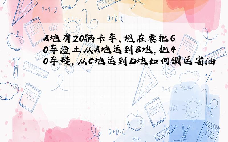 A地有20辆卡车,现在要把60车渣土从A地运到B地,把40车砖,从C地运到D地如何调运省油