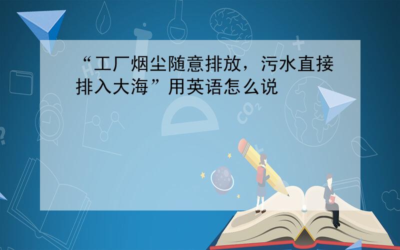 “工厂烟尘随意排放，污水直接排入大海”用英语怎么说