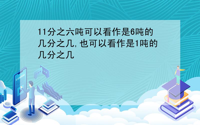 11分之六吨可以看作是6吨的几分之几,也可以看作是1吨的几分之几