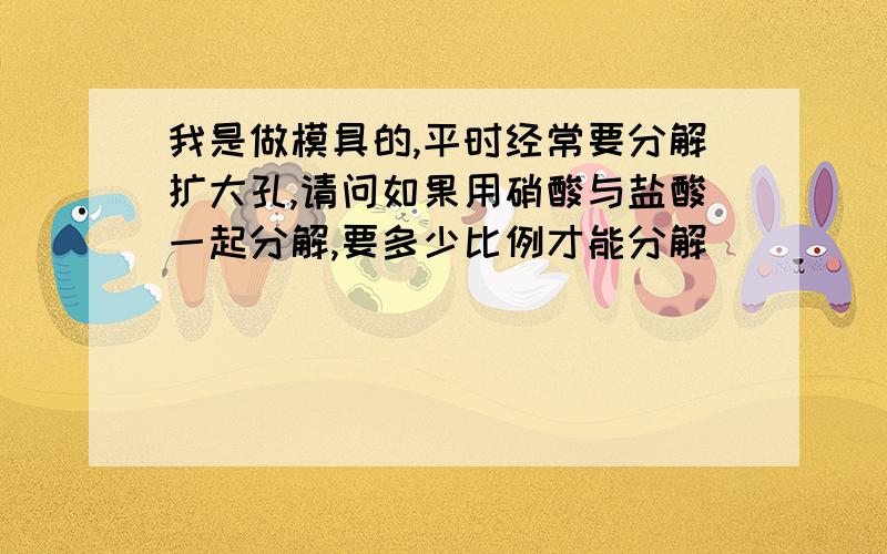 我是做模具的,平时经常要分解扩大孔,请问如果用硝酸与盐酸一起分解,要多少比例才能分解