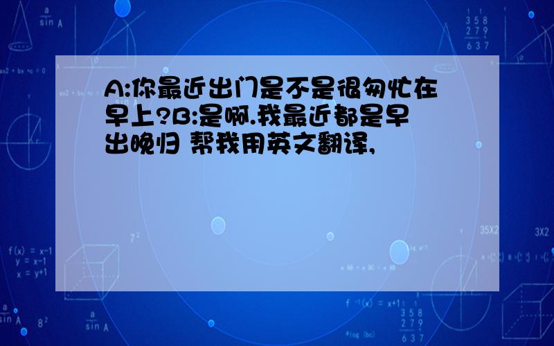 A:你最近出门是不是很匆忙在早上?B:是啊.我最近都是早出晚归 帮我用英文翻译,