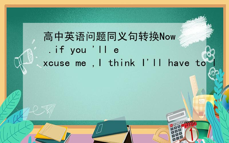 高中英语问题同义句转换Now .if you 'll excuse me ,I think I'll have to l