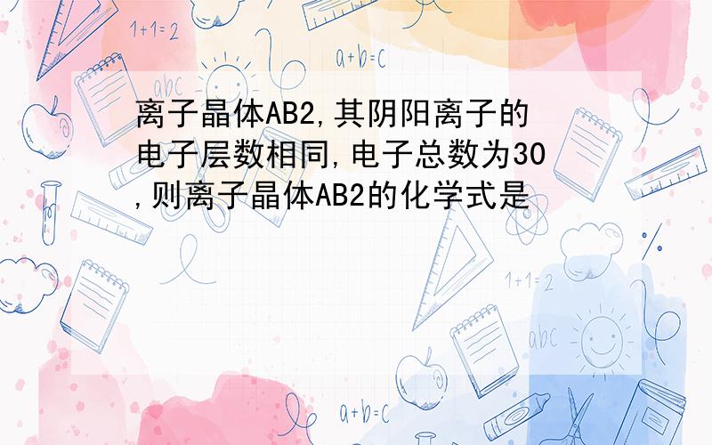 离子晶体AB2,其阴阳离子的电子层数相同,电子总数为30,则离子晶体AB2的化学式是