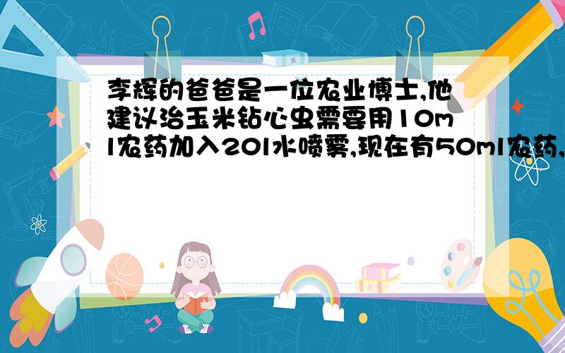 李辉的爸爸是一位农业博士,他建议治玉米钻心虫需要用10ml农药加入20l水喷雾,现在有50ml农药,能配多少l