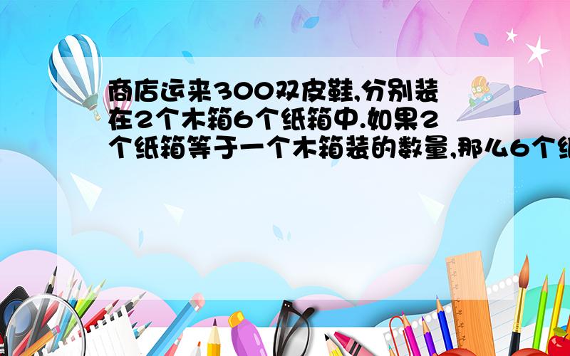 商店运来300双皮鞋,分别装在2个木箱6个纸箱中.如果2个纸箱等于一个木箱装的数量,那么6个纸箱装多少个.