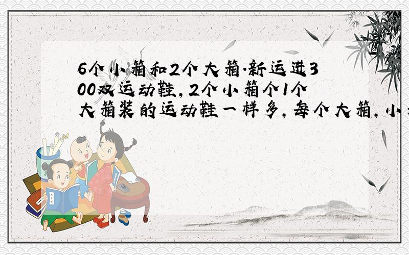 6个小箱和2个大箱.新运进300双运动鞋,2个小箱个1个大箱装的运动鞋一样多,每个大箱,小箱装多少双运动鞋?