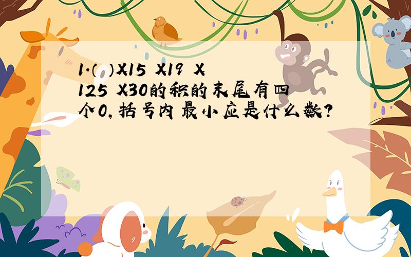 1.（ ）X15 X19 X125 X30的积的末尾有四个0,括号内最小应是什么数?