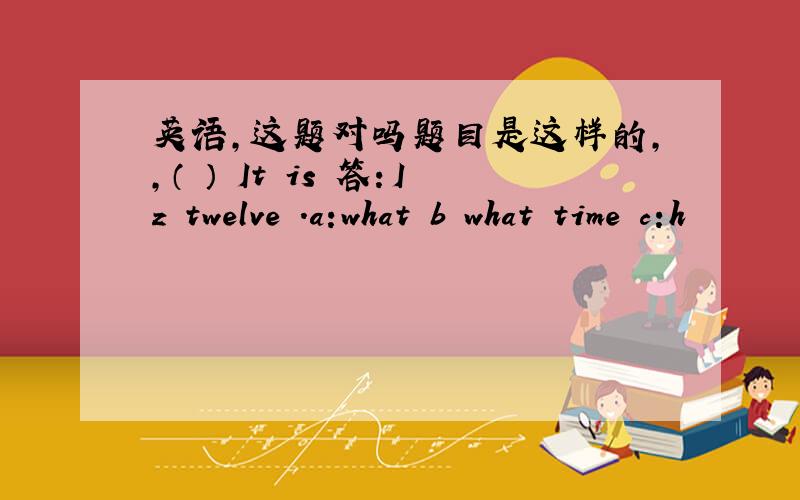 英语,这题对吗题目是这样的,,（ ） It is 答：Iz twelve .a:what b what time c:h