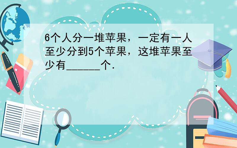 6个人分一堆苹果，一定有一人至少分到5个苹果，这堆苹果至少有______个．