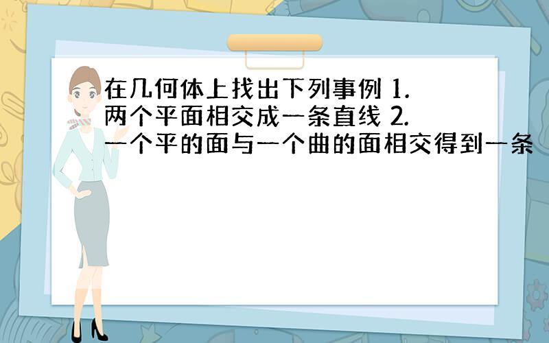 在几何体上找出下列事例 1.两个平面相交成一条直线 2.一个平的面与一个曲的面相交得到一条