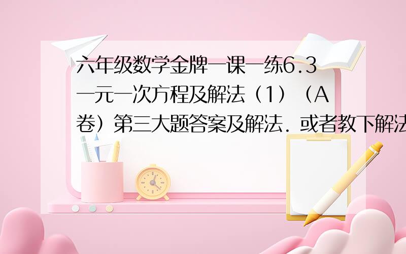 六年级数学金牌一课一练6.3一元一次方程及解法（1）（A卷）第三大题答案及解法. 或者教下解法