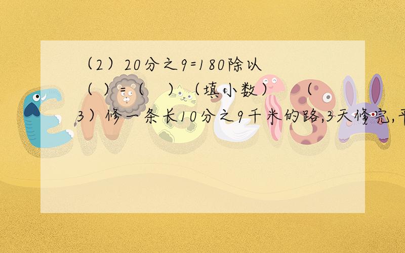 （2）20分之9=180除以（ ）=（　）（填小数）　（3）修一条长10分之9千米的路,3天修完,平均每天修（　）千米,