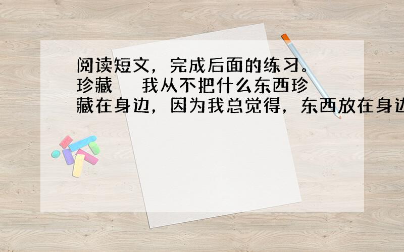 阅读短文，完成后面的练习。 珍藏 　　我从不把什么东西珍藏在身边，因为我总觉得，东西放在身边会遗失，只有珍藏在心里，永远