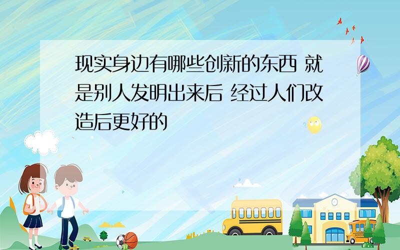 现实身边有哪些创新的东西 就是别人发明出来后 经过人们改造后更好的