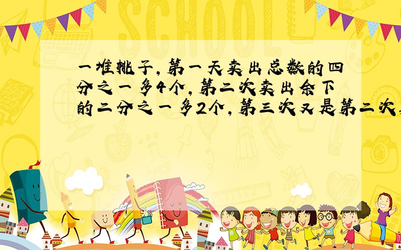 一堆桃子,第一天卖出总数的四分之一多4个,第二次卖出余下的二分之一多2个,第三次又是第二次卖出后余