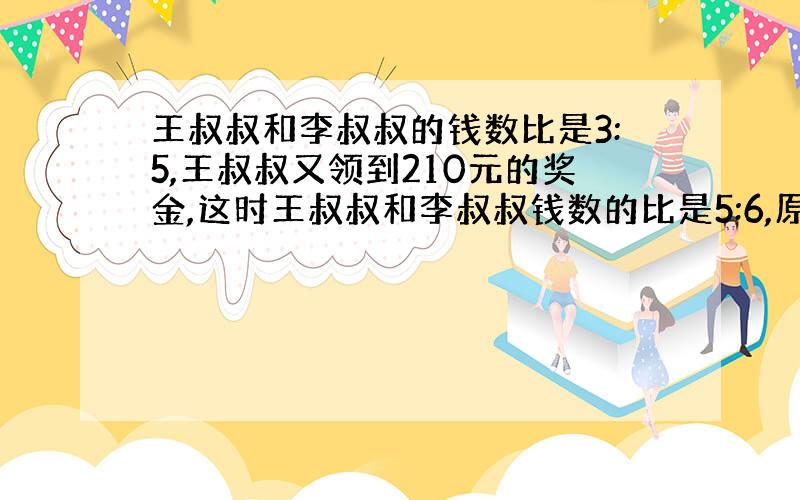 王叔叔和李叔叔的钱数比是3:5,王叔叔又领到210元的奖金,这时王叔叔和李叔叔钱数的比是5:6,原来两人各有多少钱?（不