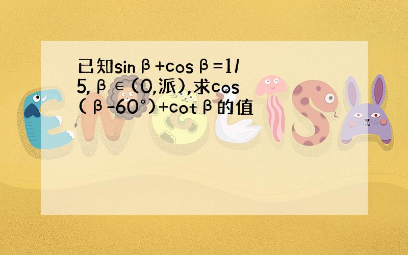 已知sinβ+cosβ=1/5,β∈(0,派),求cos(β-60°)+cotβ的值