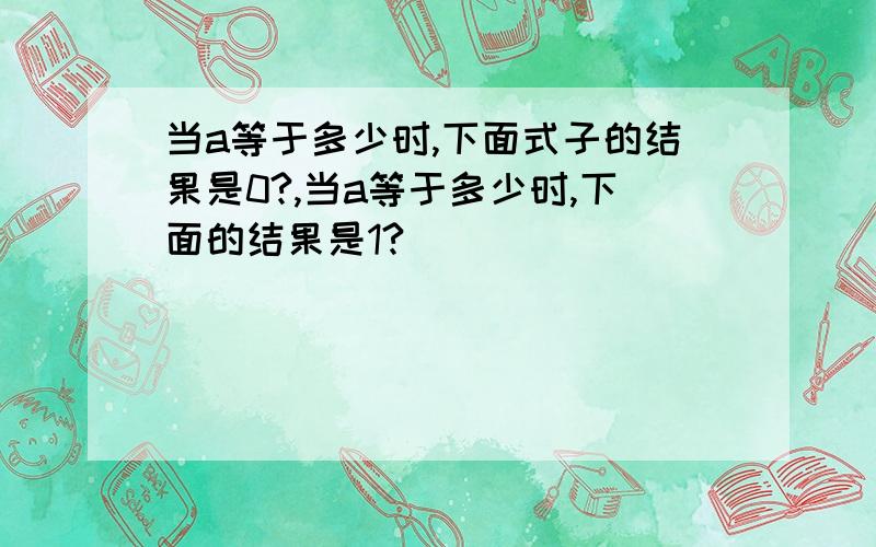 当a等于多少时,下面式子的结果是0?,当a等于多少时,下面的结果是1?