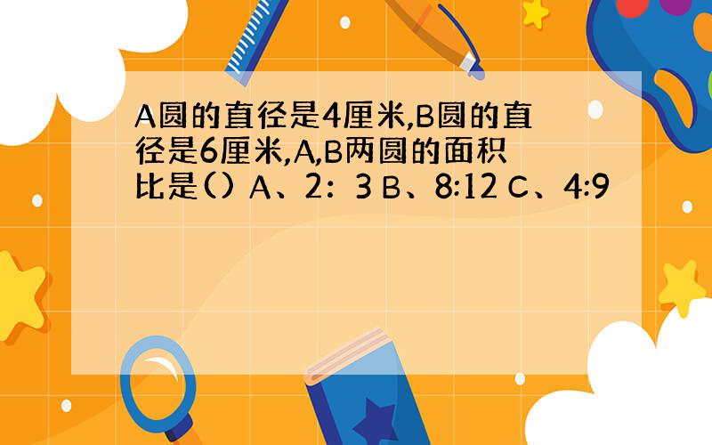 A圆的直径是4厘米,B圆的直径是6厘米,A,B两圆的面积比是() A、2：3 B、8:12 C、4:9