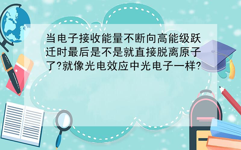 当电子接收能量不断向高能级跃迁时最后是不是就直接脱离原子了?就像光电效应中光电子一样?