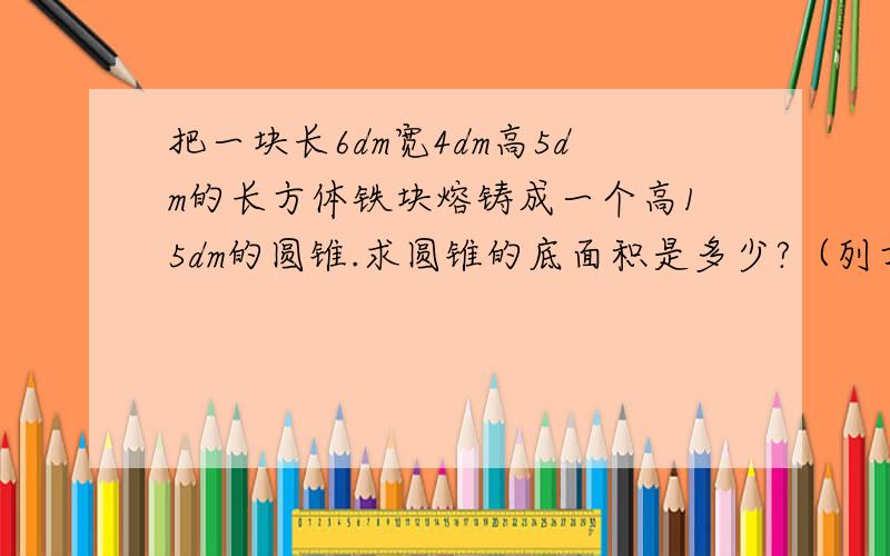 把一块长6dm宽4dm高5dm的长方体铁块熔铸成一个高15dm的圆锥.求圆锥的底面积是多少?（列方程解）