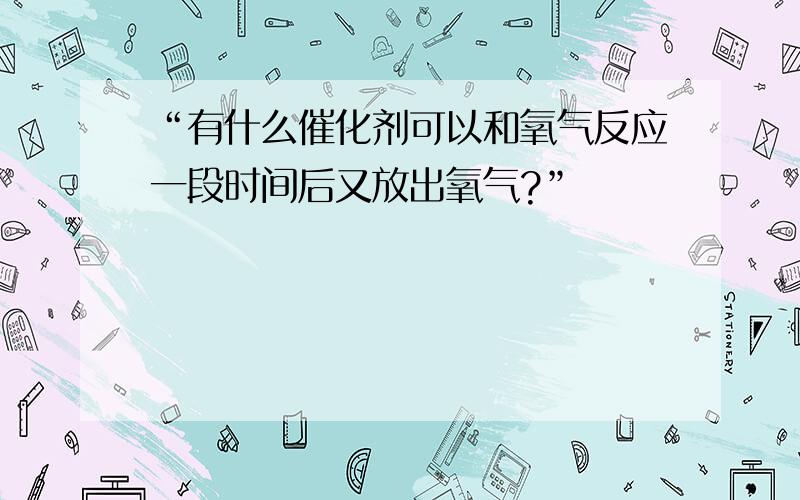 “有什么催化剂可以和氧气反应一段时间后又放出氧气?”