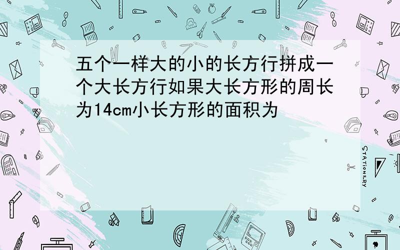 五个一样大的小的长方行拼成一个大长方行如果大长方形的周长为14cm小长方形的面积为