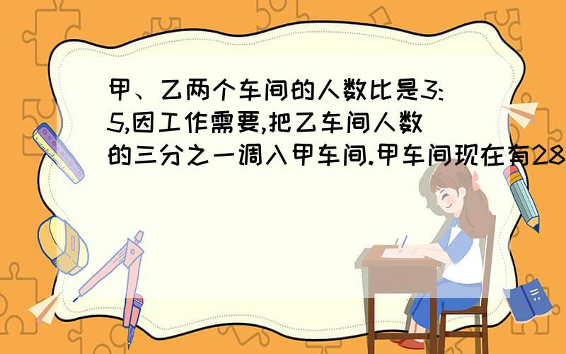 甲、乙两个车间的人数比是3:5,因工作需要,把乙车间人数的三分之一调入甲车间.甲车间现在有280人,乙车间原来有多少人?