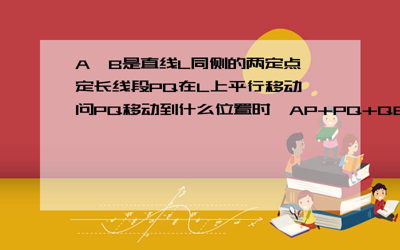 A,B是直线L同侧的两定点,定长线段PQ在L上平行移动,问PQ移动到什么位置时,AP+PQ+QB的长最短?