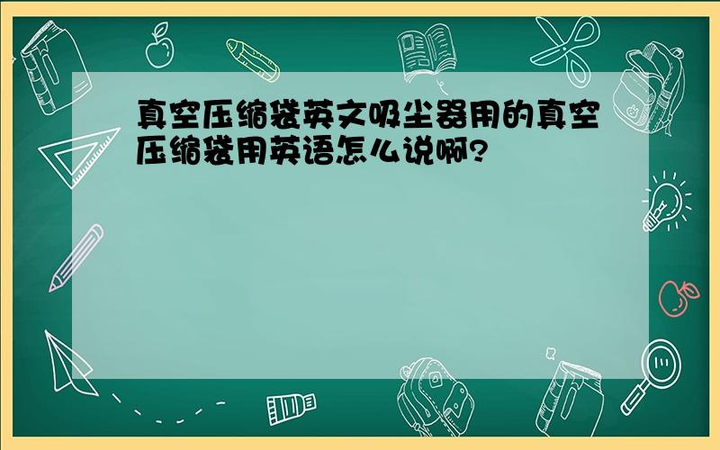 真空压缩袋英文吸尘器用的真空压缩袋用英语怎么说啊?