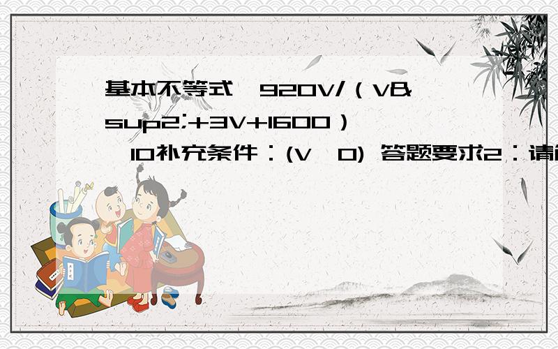 基本不等式,920V/（V²+3V+1600）>10补充条件：(V>0) 答题要求2：请解出V的范围