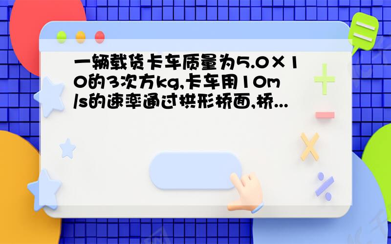 一辆载货卡车质量为5.0×10的3次方kg,卡车用10m/s的速率通过拱形桥面,桥...