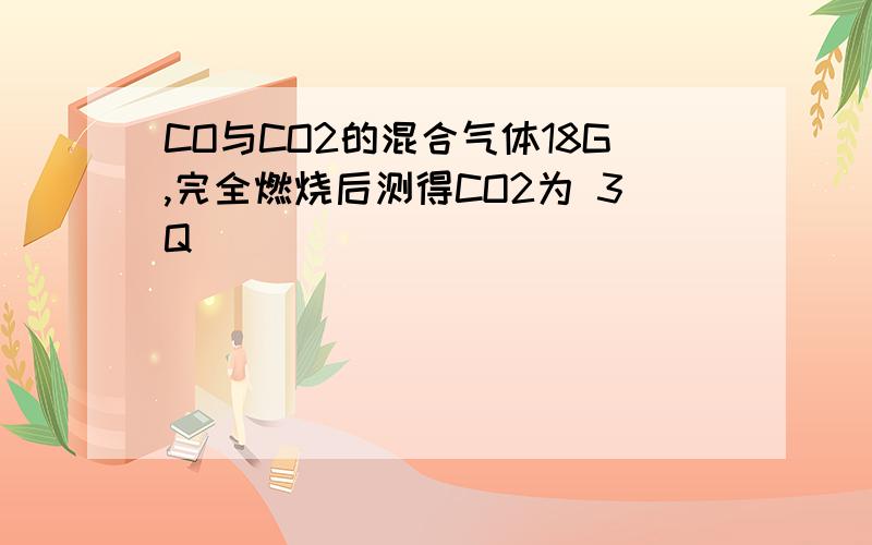 CO与CO2的混合气体18G,完全燃烧后测得CO2为 3Q