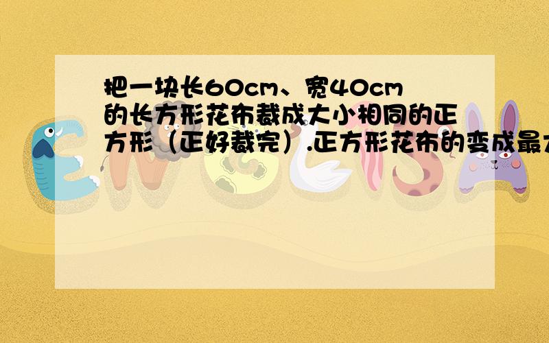 把一块长60cm、宽40cm的长方形花布裁成大小相同的正方形（正好裁完）.正方形花布的变成最大是多少厘米?这样的正方形花