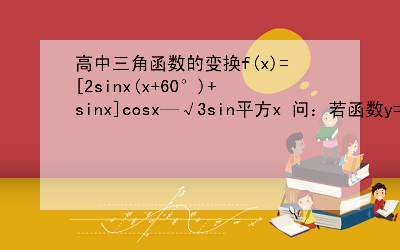 高中三角函数的变换f(x)=[2sinx(x+60°)+sinx]cosx—√3sin平方x 问：若函数y=的图象关于