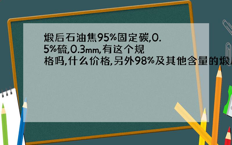 煅后石油焦95%固定碳,0.5%硫,0.3mm,有这个规格吗,什么价格,另外98%及其他含量的煅后焦什么价格呢,煅后焦整