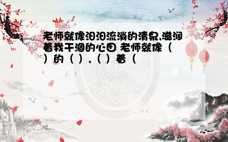 老师就像汨汨流淌的清泉,滋润着我干涸的心田 老师就像（ ）的（ ）,（ ）着（