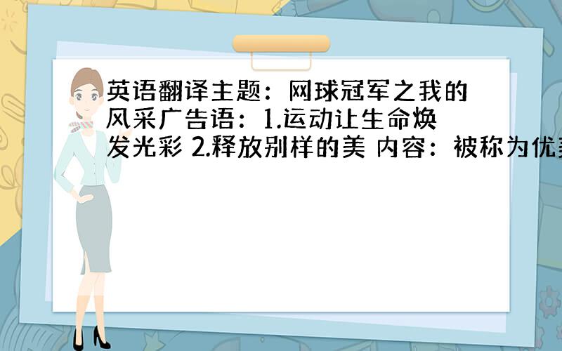 英语翻译主题：网球冠军之我的风采广告语：1.运动让生命焕发光彩 2.释放别样的美 内容：被称为优美而激烈的网球运动,在琳